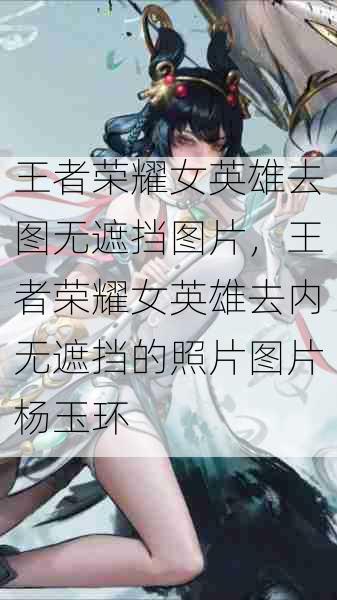 王者荣耀女英雄去图无遮挡图片,王者荣耀女英雄去内无遮挡的照片图片杨玉环