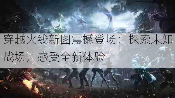 穿越火线新图震撼登场:探索未知战场,感受全新体验