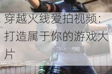 穿越火线爱拍视频：打造属于你的游戏大片